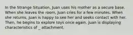 In the Strange Situation, Juan uses his mother as a secure base. When she leaves the room, Juan cries for a few minutes. When she returns, Juan is happy to see her and seeks contact with her. Then, he begins to explore toys once again. Juan is displaying characteristics of _ attachment.