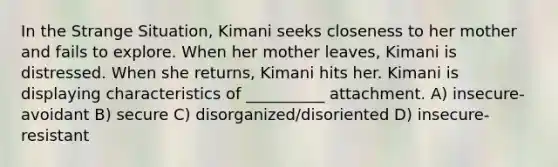 In the Strange Situation, Kimani seeks closeness to her mother and fails to explore. When her mother leaves, Kimani is distressed. When she returns, Kimani hits her. Kimani is displaying characteristics of __________ attachment. A) insecure-avoidant B) secure C) disorganized/disoriented D) insecure-resistant