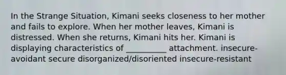 In the Strange Situation, Kimani seeks closeness to her mother and fails to explore. When her mother leaves, Kimani is distressed. When she returns, Kimani hits her. Kimani is displaying characteristics of __________ attachment. insecure-avoidant secure disorganized/disoriented insecure-resistant