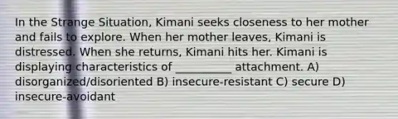 In the Strange Situation, Kimani seeks closeness to her mother and fails to explore. When her mother leaves, Kimani is distressed. When she returns, Kimani hits her. Kimani is displaying characteristics of __________ attachment. A) disorganized/disoriented B) insecure-resistant C) secure D) insecure-avoidant