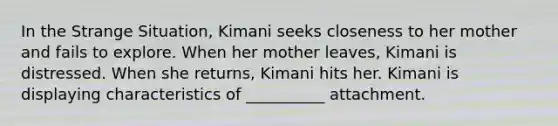 In the Strange Situation, Kimani seeks closeness to her mother and fails to explore. When her mother leaves, Kimani is distressed. When she returns, Kimani hits her. Kimani is displaying characteristics of __________ attachment.