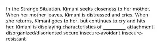 In the Strange Situation, Kimani seeks closeness to her mother. When her mother leaves, Kimani is distressed and cries. When she returns, Kimani goes to her, but continues to cry and hits her. Kimani is displaying characteristics of __________ attachment. disorganized/disoriented secure insecure-avoidant insecure-resistant