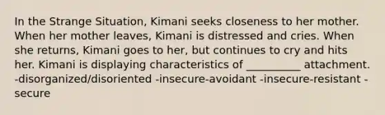 In the Strange Situation, Kimani seeks closeness to her mother. When her mother leaves, Kimani is distressed and cries. When she returns, Kimani goes to her, but continues to cry and hits her. Kimani is displaying characteristics of __________ attachment. -disorganized/disoriented -insecure-avoidant -insecure-resistant -secure