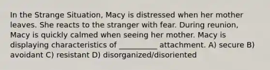 In the Strange Situation, Macy is distressed when her mother leaves. She reacts to the stranger with fear. During reunion, Macy is quickly calmed when seeing her mother. Macy is displaying characteristics of __________ attachment. A) secure B) avoidant C) resistant D) disorganized/disoriented