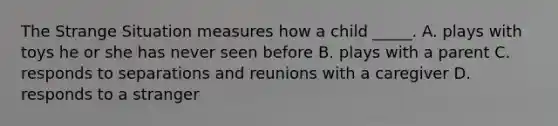 The Strange Situation measures how a child _____. A. plays with toys he or she has never seen before B. plays with a parent C. responds to separations and reunions with a caregiver D. responds to a stranger