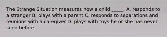 The Strange Situation measures how a child _____. A. responds to a stranger B. plays with a parent C. responds to separations and reunions with a caregiver D. plays with toys he or she has never seen before