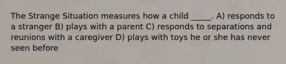 The Strange Situation measures how a child _____. A) responds to a stranger B) plays with a parent C) responds to separations and reunions with a caregiver D) plays with toys he or she has never seen before