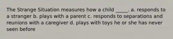 The Strange Situation measures how a child _____. a. responds to a stranger b. plays with a parent c. responds to separations and reunions with a caregiver d. plays with toys he or she has never seen before