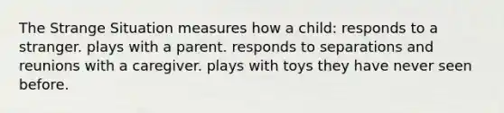 The Strange Situation measures how a child: responds to a stranger. plays with a parent. responds to separations and reunions with a caregiver. plays with toys they have never seen before.