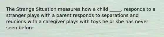 The Strange Situation measures how a child _____. responds to a stranger plays with a parent responds to separations and reunions with a caregiver plays with toys he or she has never seen before