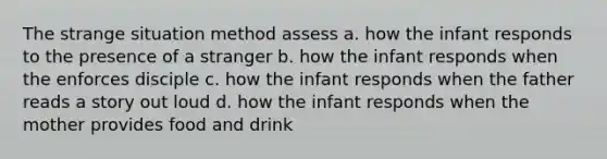 The strange situation method assess a. how the infant responds to the presence of a stranger b. how the infant responds when the enforces disciple c. how the infant responds when the father reads a story out loud d. how the infant responds when the mother provides food and drink