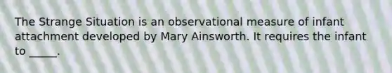 The Strange Situation is an observational measure of infant attachment developed by Mary Ainsworth. It requires the infant to _____.