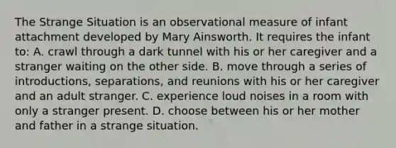 The Strange Situation is an observational measure of infant attachment developed by Mary Ainsworth. It requires the infant to: A. crawl through a dark tunnel with his or her caregiver and a stranger waiting on the other side. B. move through a series of introductions, separations, and reunions with his or her caregiver and an adult stranger. C. experience loud noises in a room with only a stranger present. D. choose between his or her mother and father in a strange situation.