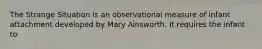 The Strange Situation is an observational measure of infant attachment developed by Mary Ainsworth. It requires the infant to