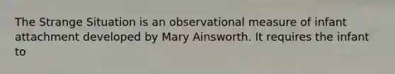 The Strange Situation is an observational measure of infant attachment developed by Mary Ainsworth. It requires the infant to