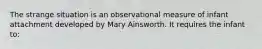 The strange situation is an observational measure of infant attachment developed by Mary Ainsworth. It requires the infant to: