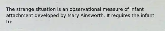 The strange situation is an observational measure of infant attachment developed by Mary Ainsworth. It requires the infant to: