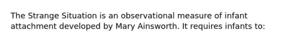 The Strange Situation is an observational measure of infant attachment developed by Mary Ainsworth. It requires infants to: