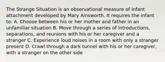 The Strange Situation is an observational measure of infant attachment developed by Mary Ainsworth. It requires the infant to: A. Choose between his or her mother and father in an unfamiliar situation B. Move through a series of introductions, separations, and reunions with his or her caregiver and a stranger C. Experience loud noises in a room with only a stranger present D. Crawl through a dark tunnel with his or her caregiver, with a stranger on the other side