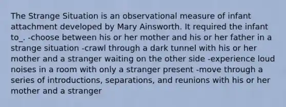 The Strange Situation is an observational measure of infant attachment developed by Mary Ainsworth. It required the infant to_. -choose between his or her mother and his or her father in a strange situation -crawl through a dark tunnel with his or her mother and a stranger waiting on the other side -experience loud noises in a room with only a stranger present -move through a series of introductions, separations, and reunions with his or her mother and a stranger