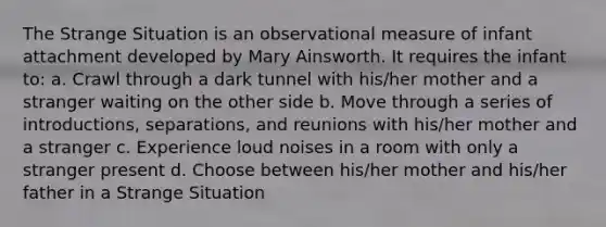 The Strange Situation is an observational measure of infant attachment developed by Mary Ainsworth. It requires the infant to: a. Crawl through a dark tunnel with his/her mother and a stranger waiting on the other side b. Move through a series of introductions, separations, and reunions with his/her mother and a stranger c. Experience loud noises in a room with only a stranger present d. Choose between his/her mother and his/her father in a Strange Situation