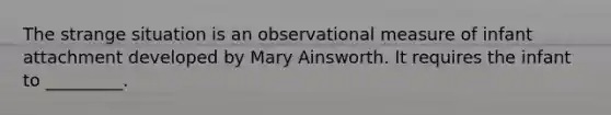 The strange situation is an observational measure of infant attachment developed by Mary Ainsworth. It requires the infant to _________.