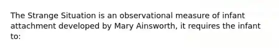 The Strange Situation is an observational measure of infant attachment developed by Mary Ainsworth, it requires the infant to: