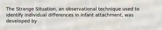 The Strange Situation, an observational technique used to identify individual differences in infant attachment, was developed by