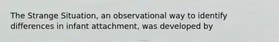 The Strange Situation, an observational way to identify differences in infant attachment, was developed by