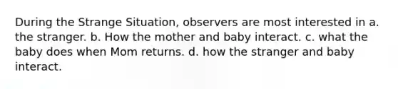 During the Strange Situation, observers are most interested in a. the stranger. b. How the mother and baby interact. c. what the baby does when Mom returns. d. how the stranger and baby interact.