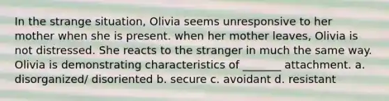 In the strange situation, Olivia seems unresponsive to her mother when she is present. when her mother leaves, Olivia is not distressed. She reacts to the stranger in much the same way. Olivia is demonstrating characteristics of _______ attachment. a. disorganized/ disoriented b. secure c. avoidant d. resistant