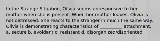 In the Strange Situation, Olivia seems unresponsive to her mother when she is present. When her mother leaves, Olivia is not distressed. She reacts to <a href='https://www.questionai.com/knowledge/kxR4bnf3nY-the-stranger' class='anchor-knowledge'>the stranger</a> in much the same way. Olivia is demonstrating characteristics of __________ attachment. a. secure b. avoidant c. resistant d. disorganized/disoriented