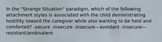 In the "Strange Situation" paradigm, which of the following attachment styles is associated with the child demonstrating hostility toward the caregiver while also wanting to be held and comforted? -secure -insecure -insecure—avoidant -insecure—resistant/ambivalent