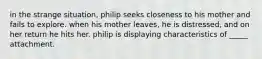 in the strange situation, philip seeks closeness to his mother and fails to explore. when his mother leaves, he is distressed, and on her return he hits her. philip is displaying characteristics of _____ attachment.