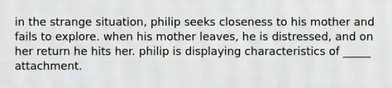 in the strange situation, philip seeks closeness to his mother and fails to explore. when his mother leaves, he is distressed, and on her return he hits her. philip is displaying characteristics of _____ attachment.