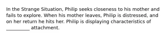 In the Strange Situation, Philip seeks closeness to his mother and fails to explore. When his mother leaves, Philip is distressed, and on her return he hits her. Philip is displaying characteristics of __________ attachment.