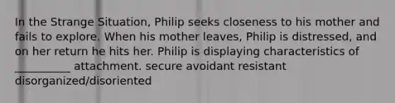 In the Strange Situation, Philip seeks closeness to his mother and fails to explore. When his mother leaves, Philip is distressed, and on her return he hits her. Philip is displaying characteristics of __________ attachment. secure avoidant resistant disorganized/disoriented