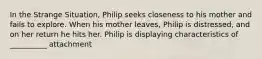 In the Strange Situation, Philip seeks closeness to his mother and fails to explore. When his mother leaves, Philip is distressed, and on her return he hits her. Philip is displaying characteristics of __________ attachment