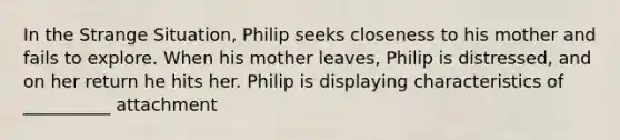 In the Strange Situation, Philip seeks closeness to his mother and fails to explore. When his mother leaves, Philip is distressed, and on her return he hits her. Philip is displaying characteristics of __________ attachment