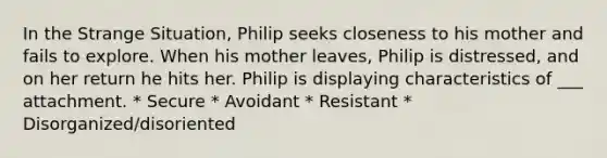 In the Strange Situation, Philip seeks closeness to his mother and fails to explore. When his mother leaves, Philip is distressed, and on her return he hits her. Philip is displaying characteristics of ___ attachment. * Secure * Avoidant * Resistant * Disorganized/disoriented