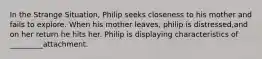 In the Strange Situation, Philip seeks closeness to his mother and fails to explore. When his mother leaves, philip is distressed,and on her return he hits her. Philip is displaying characteristics of _________attachment.