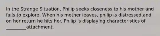 In the Strange Situation, Philip seeks closeness to his mother and fails to explore. When his mother leaves, philip is distressed,and on her return he hits her. Philip is displaying characteristics of _________attachment.