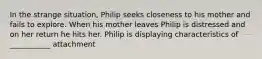 In the strange situation, Philip seeks closeness to his mother and fails to explore. When his mother leaves Philip is distressed and on her return he hits her. Philip is displaying characteristics of ___________ attachment