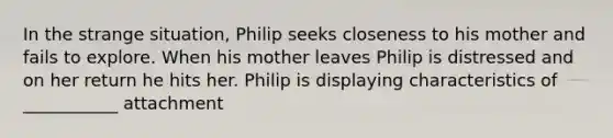 In the strange situation, Philip seeks closeness to his mother and fails to explore. When his mother leaves Philip is distressed and on her return he hits her. Philip is displaying characteristics of ___________ attachment