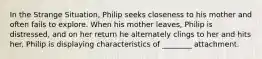 In the Strange Situation, Philip seeks closeness to his mother and often fails to explore. When his mother leaves, Philip is distressed, and on her return he alternately clings to her and hits her. Philip is displaying characteristics of ________ attachment.