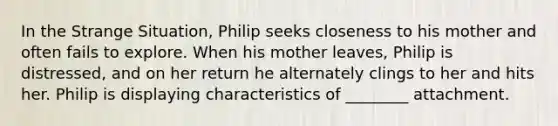 In the Strange Situation, Philip seeks closeness to his mother and often fails to explore. When his mother leaves, Philip is distressed, and on her return he alternately clings to her and hits her. Philip is displaying characteristics of ________ attachment.