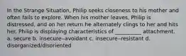 In the Strange Situation, Philip seeks closeness to his mother and often fails to explore. When his mother leaves, Philip is distressed, and on her return he alternately clings to her and hits her. Philip is displaying characteristics of __________ attachment. a. secure b. insecure‒avoidant c. insecure‒resistant d. disorganized/disoriented