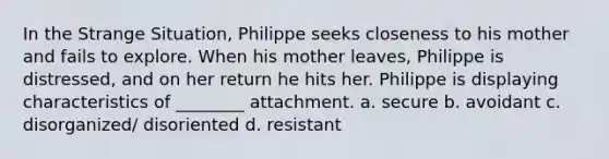 In the Strange Situation, Philippe seeks closeness to his mother and fails to explore. When his mother leaves, Philippe is distressed, and on her return he hits her. Philippe is displaying characteristics of ________ attachment. a. secure b. avoidant c. disorganized/ disoriented d. resistant