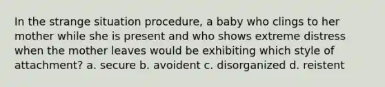 In the strange situation procedure, a baby who clings to her mother while she is present and who shows extreme distress when the mother leaves would be exhibiting which style of attachment? a. secure b. avoident c. disorganized d. reistent