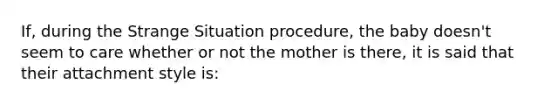 If, during the Strange Situation procedure, the baby doesn't seem to care whether or not the mother is there, it is said that their attachment style is: